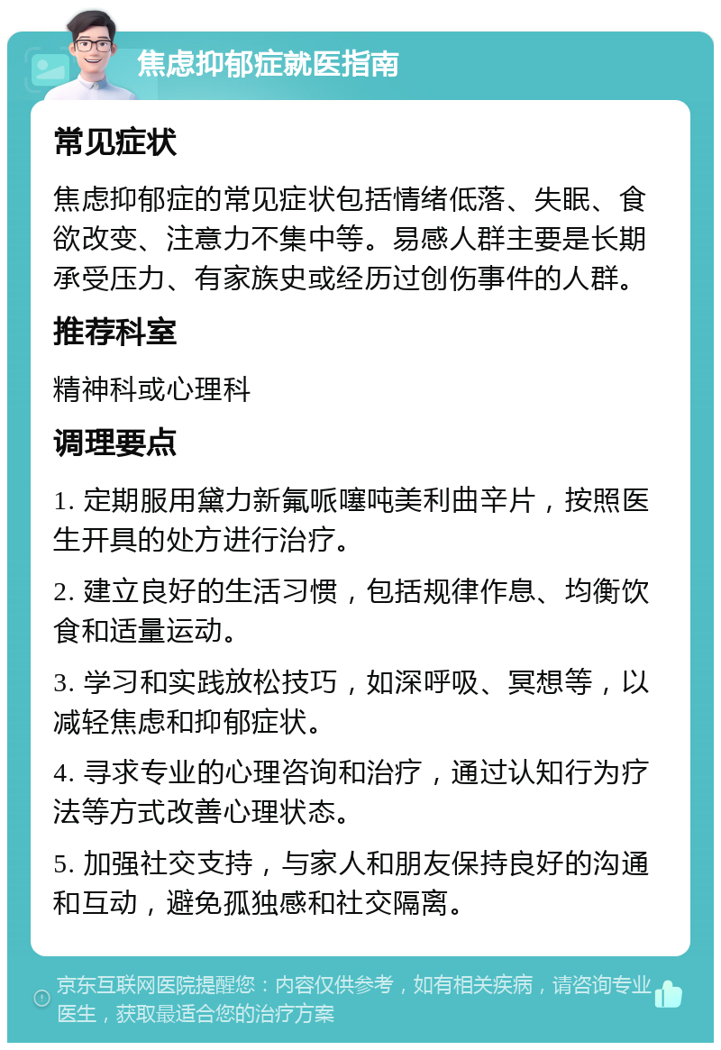 焦虑抑郁症就医指南 常见症状 焦虑抑郁症的常见症状包括情绪低落、失眠、食欲改变、注意力不集中等。易感人群主要是长期承受压力、有家族史或经历过创伤事件的人群。 推荐科室 精神科或心理科 调理要点 1. 定期服用黛力新氟哌噻吨美利曲辛片，按照医生开具的处方进行治疗。 2. 建立良好的生活习惯，包括规律作息、均衡饮食和适量运动。 3. 学习和实践放松技巧，如深呼吸、冥想等，以减轻焦虑和抑郁症状。 4. 寻求专业的心理咨询和治疗，通过认知行为疗法等方式改善心理状态。 5. 加强社交支持，与家人和朋友保持良好的沟通和互动，避免孤独感和社交隔离。