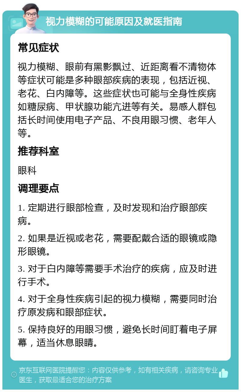 视力模糊的可能原因及就医指南 常见症状 视力模糊、眼前有黑影飘过、近距离看不清物体等症状可能是多种眼部疾病的表现，包括近视、老花、白内障等。这些症状也可能与全身性疾病如糖尿病、甲状腺功能亢进等有关。易感人群包括长时间使用电子产品、不良用眼习惯、老年人等。 推荐科室 眼科 调理要点 1. 定期进行眼部检查，及时发现和治疗眼部疾病。 2. 如果是近视或老花，需要配戴合适的眼镜或隐形眼镜。 3. 对于白内障等需要手术治疗的疾病，应及时进行手术。 4. 对于全身性疾病引起的视力模糊，需要同时治疗原发病和眼部症状。 5. 保持良好的用眼习惯，避免长时间盯着电子屏幕，适当休息眼睛。