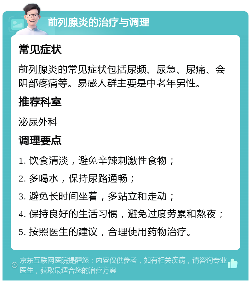 前列腺炎的治疗与调理 常见症状 前列腺炎的常见症状包括尿频、尿急、尿痛、会阴部疼痛等。易感人群主要是中老年男性。 推荐科室 泌尿外科 调理要点 1. 饮食清淡，避免辛辣刺激性食物； 2. 多喝水，保持尿路通畅； 3. 避免长时间坐着，多站立和走动； 4. 保持良好的生活习惯，避免过度劳累和熬夜； 5. 按照医生的建议，合理使用药物治疗。