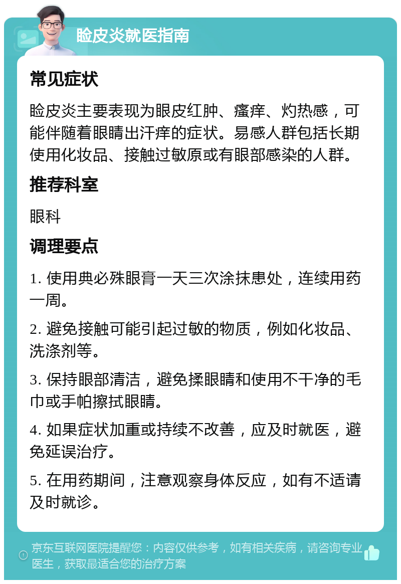 睑皮炎就医指南 常见症状 睑皮炎主要表现为眼皮红肿、瘙痒、灼热感，可能伴随着眼睛出汗痒的症状。易感人群包括长期使用化妆品、接触过敏原或有眼部感染的人群。 推荐科室 眼科 调理要点 1. 使用典必殊眼膏一天三次涂抹患处，连续用药一周。 2. 避免接触可能引起过敏的物质，例如化妆品、洗涤剂等。 3. 保持眼部清洁，避免揉眼睛和使用不干净的毛巾或手帕擦拭眼睛。 4. 如果症状加重或持续不改善，应及时就医，避免延误治疗。 5. 在用药期间，注意观察身体反应，如有不适请及时就诊。