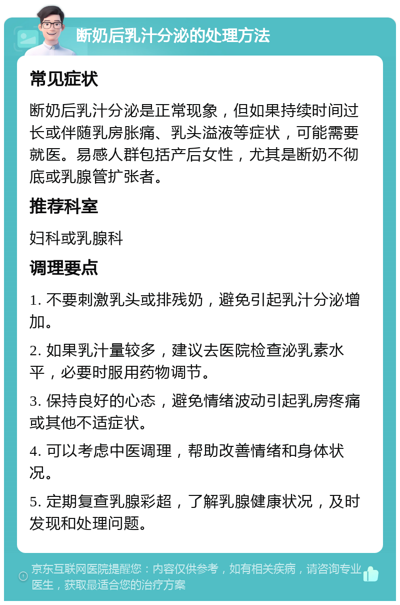 断奶后乳汁分泌的处理方法 常见症状 断奶后乳汁分泌是正常现象，但如果持续时间过长或伴随乳房胀痛、乳头溢液等症状，可能需要就医。易感人群包括产后女性，尤其是断奶不彻底或乳腺管扩张者。 推荐科室 妇科或乳腺科 调理要点 1. 不要刺激乳头或排残奶，避免引起乳汁分泌增加。 2. 如果乳汁量较多，建议去医院检查泌乳素水平，必要时服用药物调节。 3. 保持良好的心态，避免情绪波动引起乳房疼痛或其他不适症状。 4. 可以考虑中医调理，帮助改善情绪和身体状况。 5. 定期复查乳腺彩超，了解乳腺健康状况，及时发现和处理问题。