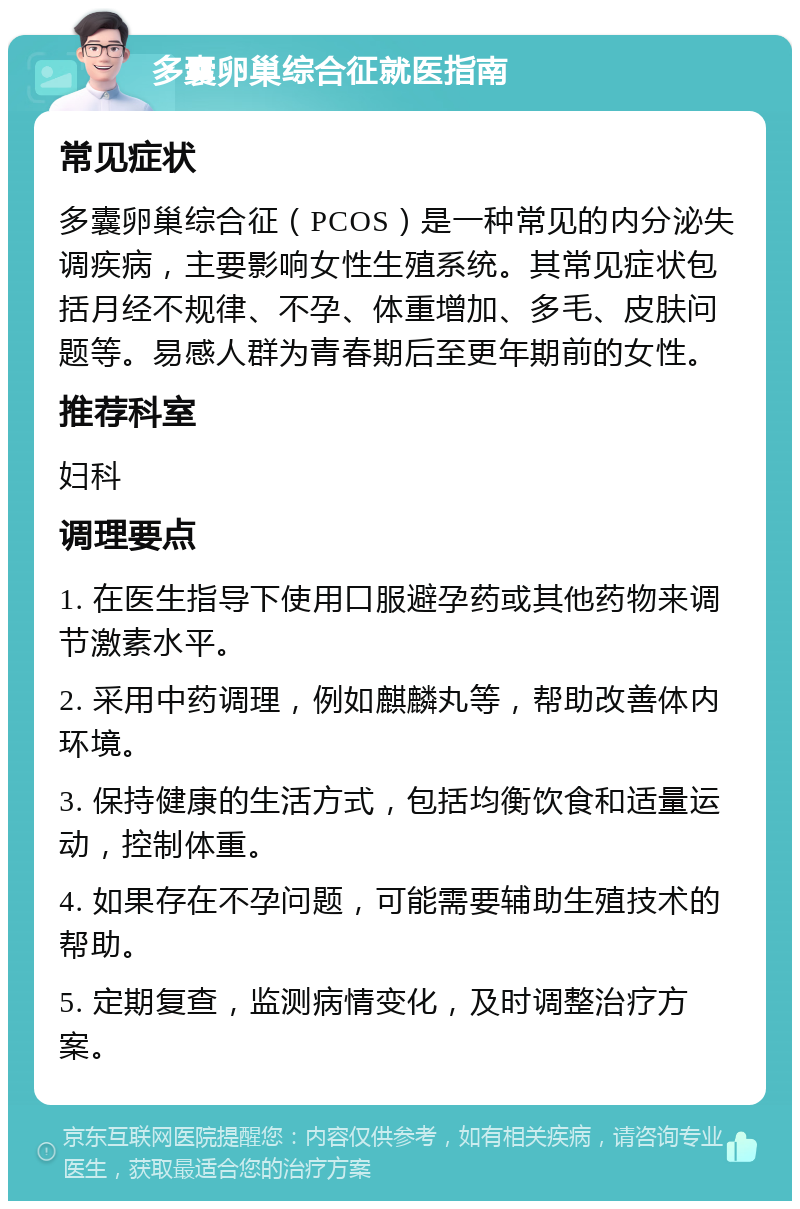 多囊卵巢综合征就医指南 常见症状 多囊卵巢综合征（PCOS）是一种常见的内分泌失调疾病，主要影响女性生殖系统。其常见症状包括月经不规律、不孕、体重增加、多毛、皮肤问题等。易感人群为青春期后至更年期前的女性。 推荐科室 妇科 调理要点 1. 在医生指导下使用口服避孕药或其他药物来调节激素水平。 2. 采用中药调理，例如麒麟丸等，帮助改善体内环境。 3. 保持健康的生活方式，包括均衡饮食和适量运动，控制体重。 4. 如果存在不孕问题，可能需要辅助生殖技术的帮助。 5. 定期复查，监测病情变化，及时调整治疗方案。