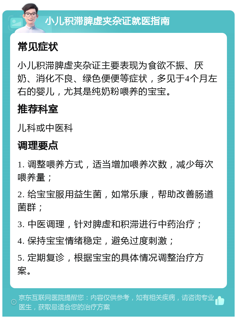 小儿积滞脾虚夹杂证就医指南 常见症状 小儿积滞脾虚夹杂证主要表现为食欲不振、厌奶、消化不良、绿色便便等症状，多见于4个月左右的婴儿，尤其是纯奶粉喂养的宝宝。 推荐科室 儿科或中医科 调理要点 1. 调整喂养方式，适当增加喂养次数，减少每次喂养量； 2. 给宝宝服用益生菌，如常乐康，帮助改善肠道菌群； 3. 中医调理，针对脾虚和积滞进行中药治疗； 4. 保持宝宝情绪稳定，避免过度刺激； 5. 定期复诊，根据宝宝的具体情况调整治疗方案。