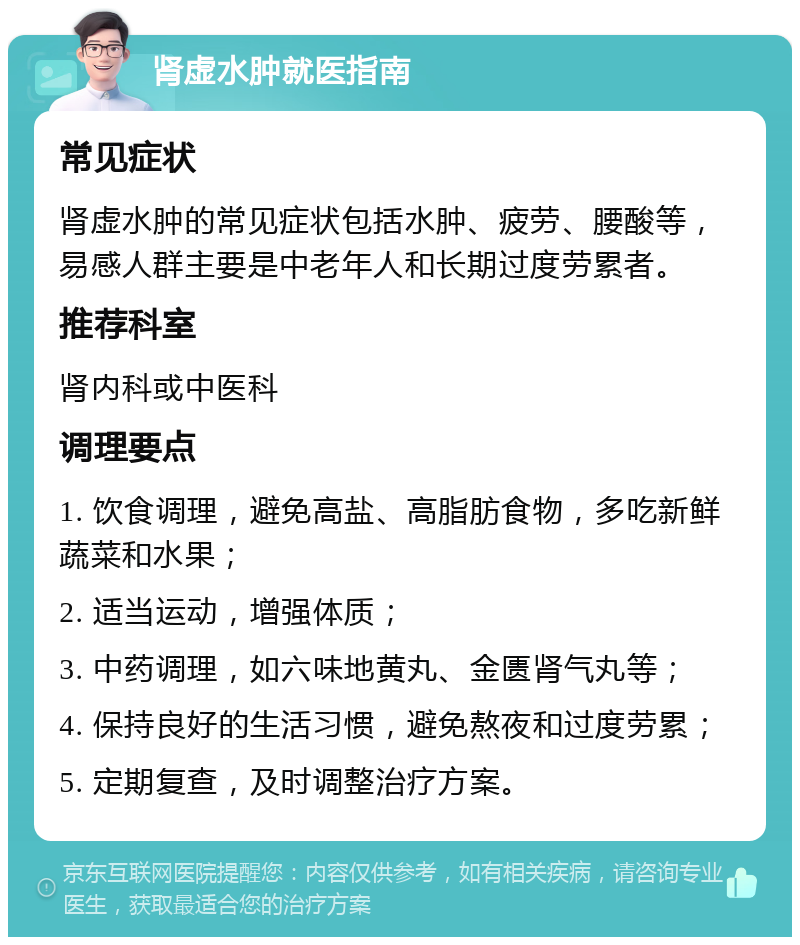 肾虚水肿就医指南 常见症状 肾虚水肿的常见症状包括水肿、疲劳、腰酸等，易感人群主要是中老年人和长期过度劳累者。 推荐科室 肾内科或中医科 调理要点 1. 饮食调理，避免高盐、高脂肪食物，多吃新鲜蔬菜和水果； 2. 适当运动，增强体质； 3. 中药调理，如六味地黄丸、金匮肾气丸等； 4. 保持良好的生活习惯，避免熬夜和过度劳累； 5. 定期复查，及时调整治疗方案。