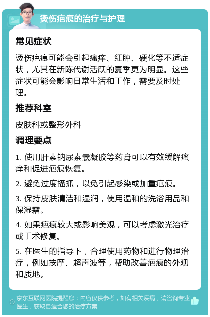 烫伤疤痕的治疗与护理 常见症状 烫伤疤痕可能会引起瘙痒、红肿、硬化等不适症状，尤其在新陈代谢活跃的夏季更为明显。这些症状可能会影响日常生活和工作，需要及时处理。 推荐科室 皮肤科或整形外科 调理要点 1. 使用肝素钠尿素囊凝胶等药膏可以有效缓解瘙痒和促进疤痕恢复。 2. 避免过度搔抓，以免引起感染或加重疤痕。 3. 保持皮肤清洁和湿润，使用温和的洗浴用品和保湿霜。 4. 如果疤痕较大或影响美观，可以考虑激光治疗或手术修复。 5. 在医生的指导下，合理使用药物和进行物理治疗，例如按摩、超声波等，帮助改善疤痕的外观和质地。