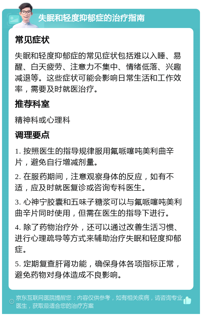 失眠和轻度抑郁症的治疗指南 常见症状 失眠和轻度抑郁症的常见症状包括难以入睡、易醒、白天疲劳、注意力不集中、情绪低落、兴趣减退等。这些症状可能会影响日常生活和工作效率，需要及时就医治疗。 推荐科室 精神科或心理科 调理要点 1. 按照医生的指导规律服用氟哌噻吨美利曲辛片，避免自行增减剂量。 2. 在服药期间，注意观察身体的反应，如有不适，应及时就医复诊或咨询专科医生。 3. 心神宁胶囊和五味子糖浆可以与氟哌噻吨美利曲辛片同时使用，但需在医生的指导下进行。 4. 除了药物治疗外，还可以通过改善生活习惯、进行心理疏导等方式来辅助治疗失眠和轻度抑郁症。 5. 定期复查肝肾功能，确保身体各项指标正常，避免药物对身体造成不良影响。