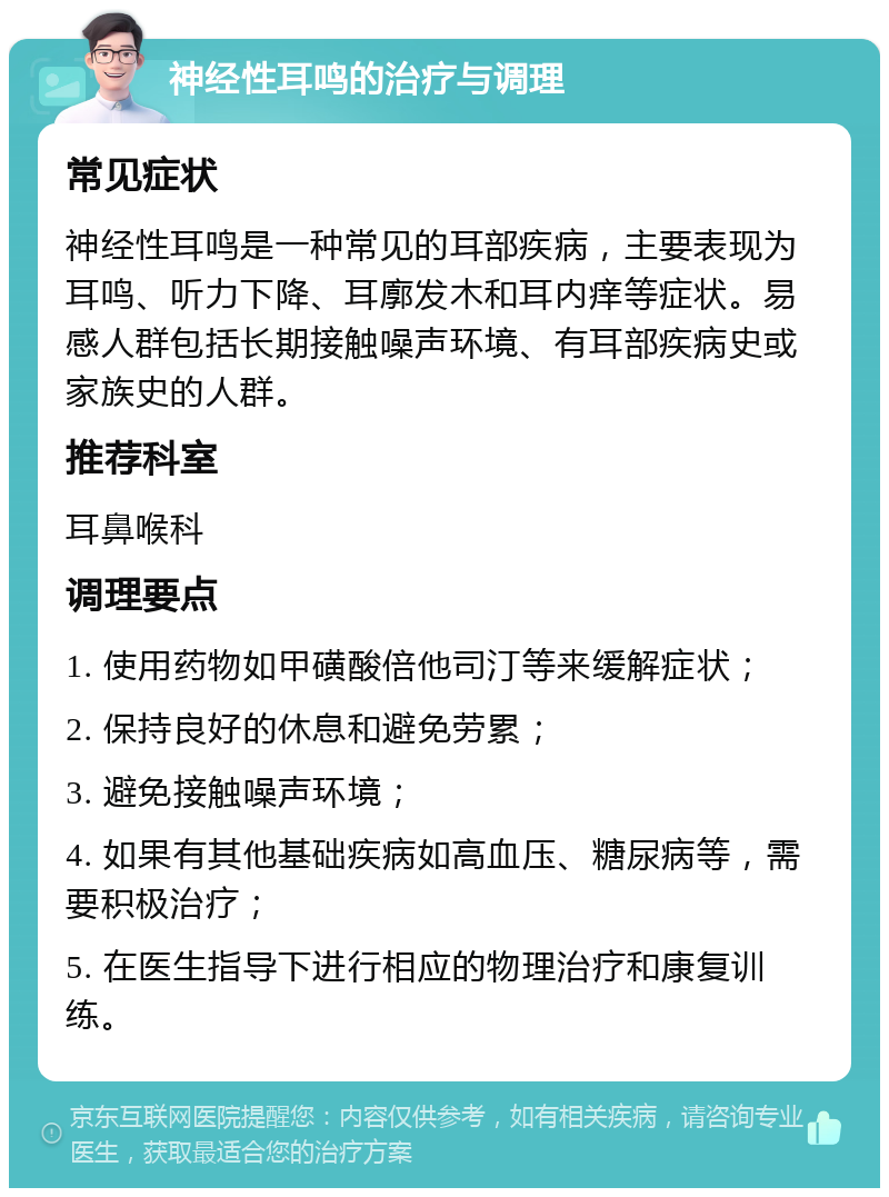 神经性耳鸣的治疗与调理 常见症状 神经性耳鸣是一种常见的耳部疾病，主要表现为耳鸣、听力下降、耳廓发木和耳内痒等症状。易感人群包括长期接触噪声环境、有耳部疾病史或家族史的人群。 推荐科室 耳鼻喉科 调理要点 1. 使用药物如甲磺酸倍他司汀等来缓解症状； 2. 保持良好的休息和避免劳累； 3. 避免接触噪声环境； 4. 如果有其他基础疾病如高血压、糖尿病等，需要积极治疗； 5. 在医生指导下进行相应的物理治疗和康复训练。