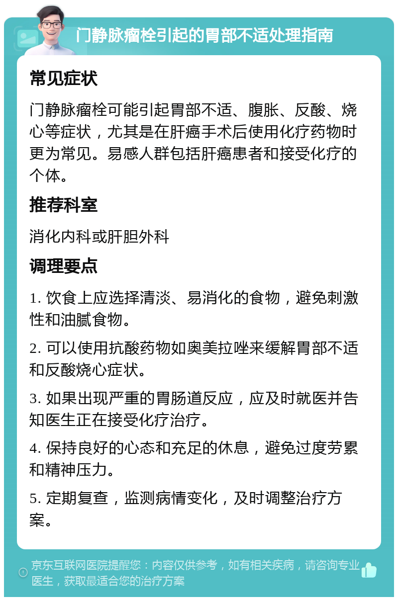 门静脉瘤栓引起的胃部不适处理指南 常见症状 门静脉瘤栓可能引起胃部不适、腹胀、反酸、烧心等症状，尤其是在肝癌手术后使用化疗药物时更为常见。易感人群包括肝癌患者和接受化疗的个体。 推荐科室 消化内科或肝胆外科 调理要点 1. 饮食上应选择清淡、易消化的食物，避免刺激性和油腻食物。 2. 可以使用抗酸药物如奥美拉唑来缓解胃部不适和反酸烧心症状。 3. 如果出现严重的胃肠道反应，应及时就医并告知医生正在接受化疗治疗。 4. 保持良好的心态和充足的休息，避免过度劳累和精神压力。 5. 定期复查，监测病情变化，及时调整治疗方案。