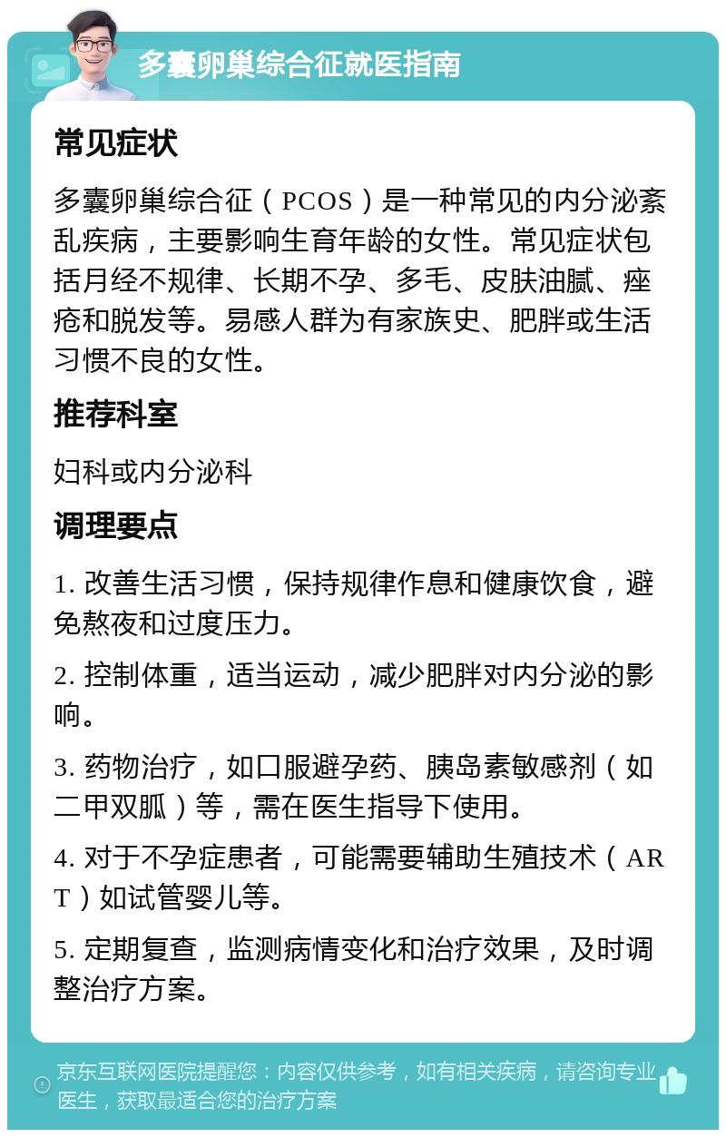 多囊卵巢综合征就医指南 常见症状 多囊卵巢综合征（PCOS）是一种常见的内分泌紊乱疾病，主要影响生育年龄的女性。常见症状包括月经不规律、长期不孕、多毛、皮肤油腻、痤疮和脱发等。易感人群为有家族史、肥胖或生活习惯不良的女性。 推荐科室 妇科或内分泌科 调理要点 1. 改善生活习惯，保持规律作息和健康饮食，避免熬夜和过度压力。 2. 控制体重，适当运动，减少肥胖对内分泌的影响。 3. 药物治疗，如口服避孕药、胰岛素敏感剂（如二甲双胍）等，需在医生指导下使用。 4. 对于不孕症患者，可能需要辅助生殖技术（ART）如试管婴儿等。 5. 定期复查，监测病情变化和治疗效果，及时调整治疗方案。