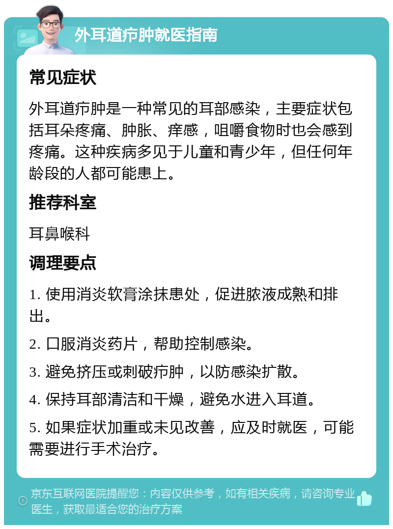 外耳道疖肿就医指南 常见症状 外耳道疖肿是一种常见的耳部感染，主要症状包括耳朵疼痛、肿胀、痒感，咀嚼食物时也会感到疼痛。这种疾病多见于儿童和青少年，但任何年龄段的人都可能患上。 推荐科室 耳鼻喉科 调理要点 1. 使用消炎软膏涂抹患处，促进脓液成熟和排出。 2. 口服消炎药片，帮助控制感染。 3. 避免挤压或刺破疖肿，以防感染扩散。 4. 保持耳部清洁和干燥，避免水进入耳道。 5. 如果症状加重或未见改善，应及时就医，可能需要进行手术治疗。