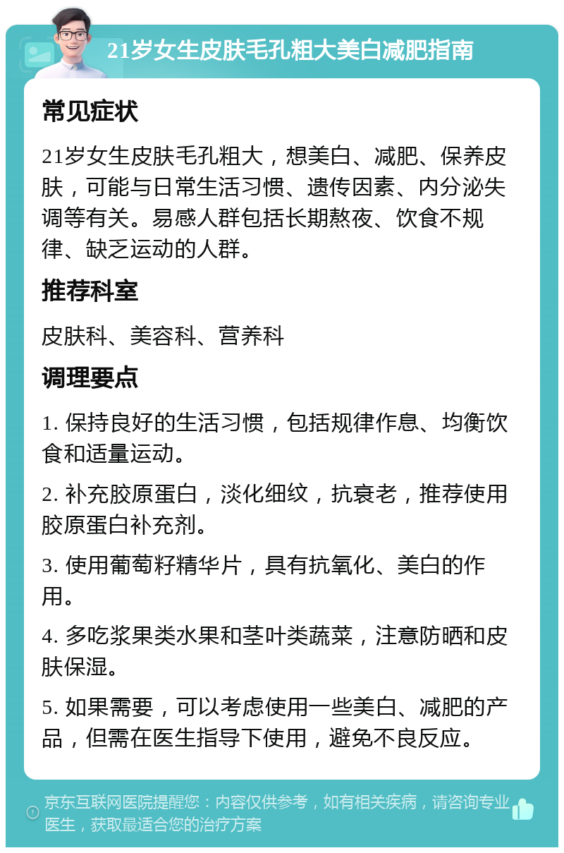 21岁女生皮肤毛孔粗大美白减肥指南 常见症状 21岁女生皮肤毛孔粗大，想美白、减肥、保养皮肤，可能与日常生活习惯、遗传因素、内分泌失调等有关。易感人群包括长期熬夜、饮食不规律、缺乏运动的人群。 推荐科室 皮肤科、美容科、营养科 调理要点 1. 保持良好的生活习惯，包括规律作息、均衡饮食和适量运动。 2. 补充胶原蛋白，淡化细纹，抗衰老，推荐使用胶原蛋白补充剂。 3. 使用葡萄籽精华片，具有抗氧化、美白的作用。 4. 多吃浆果类水果和茎叶类蔬菜，注意防晒和皮肤保湿。 5. 如果需要，可以考虑使用一些美白、减肥的产品，但需在医生指导下使用，避免不良反应。