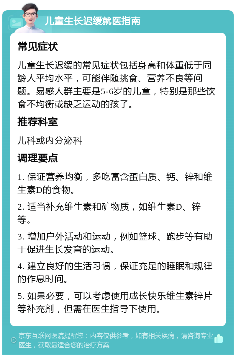 儿童生长迟缓就医指南 常见症状 儿童生长迟缓的常见症状包括身高和体重低于同龄人平均水平，可能伴随挑食、营养不良等问题。易感人群主要是5-6岁的儿童，特别是那些饮食不均衡或缺乏运动的孩子。 推荐科室 儿科或内分泌科 调理要点 1. 保证营养均衡，多吃富含蛋白质、钙、锌和维生素D的食物。 2. 适当补充维生素和矿物质，如维生素D、锌等。 3. 增加户外活动和运动，例如篮球、跑步等有助于促进生长发育的运动。 4. 建立良好的生活习惯，保证充足的睡眠和规律的作息时间。 5. 如果必要，可以考虑使用成长快乐维生素锌片等补充剂，但需在医生指导下使用。