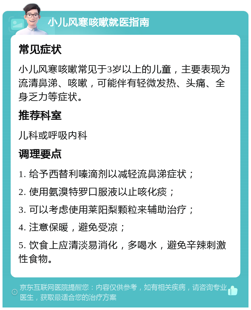 小儿风寒咳嗽就医指南 常见症状 小儿风寒咳嗽常见于3岁以上的儿童，主要表现为流清鼻涕、咳嗽，可能伴有轻微发热、头痛、全身乏力等症状。 推荐科室 儿科或呼吸内科 调理要点 1. 给予西替利嗪滴剂以减轻流鼻涕症状； 2. 使用氨溴特罗口服液以止咳化痰； 3. 可以考虑使用莱阳梨颗粒来辅助治疗； 4. 注意保暖，避免受凉； 5. 饮食上应清淡易消化，多喝水，避免辛辣刺激性食物。