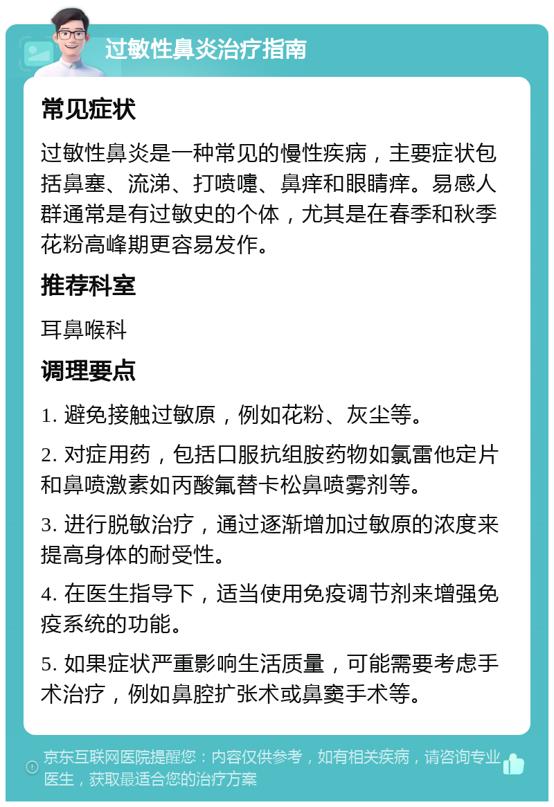 过敏性鼻炎治疗指南 常见症状 过敏性鼻炎是一种常见的慢性疾病，主要症状包括鼻塞、流涕、打喷嚏、鼻痒和眼睛痒。易感人群通常是有过敏史的个体，尤其是在春季和秋季花粉高峰期更容易发作。 推荐科室 耳鼻喉科 调理要点 1. 避免接触过敏原，例如花粉、灰尘等。 2. 对症用药，包括口服抗组胺药物如氯雷他定片和鼻喷激素如丙酸氟替卡松鼻喷雾剂等。 3. 进行脱敏治疗，通过逐渐增加过敏原的浓度来提高身体的耐受性。 4. 在医生指导下，适当使用免疫调节剂来增强免疫系统的功能。 5. 如果症状严重影响生活质量，可能需要考虑手术治疗，例如鼻腔扩张术或鼻窦手术等。