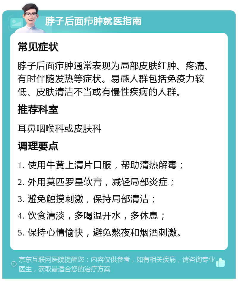 脖子后面疖肿就医指南 常见症状 脖子后面疖肿通常表现为局部皮肤红肿、疼痛、有时伴随发热等症状。易感人群包括免疫力较低、皮肤清洁不当或有慢性疾病的人群。 推荐科室 耳鼻咽喉科或皮肤科 调理要点 1. 使用牛黄上清片口服，帮助清热解毒； 2. 外用莫匹罗星软膏，减轻局部炎症； 3. 避免触摸刺激，保持局部清洁； 4. 饮食清淡，多喝温开水，多休息； 5. 保持心情愉快，避免熬夜和烟酒刺激。