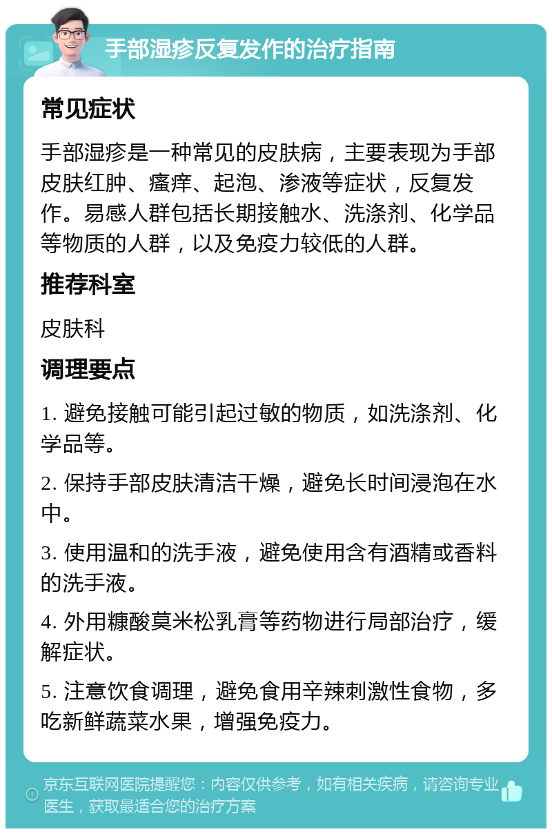 手部湿疹反复发作的治疗指南 常见症状 手部湿疹是一种常见的皮肤病，主要表现为手部皮肤红肿、瘙痒、起泡、渗液等症状，反复发作。易感人群包括长期接触水、洗涤剂、化学品等物质的人群，以及免疫力较低的人群。 推荐科室 皮肤科 调理要点 1. 避免接触可能引起过敏的物质，如洗涤剂、化学品等。 2. 保持手部皮肤清洁干燥，避免长时间浸泡在水中。 3. 使用温和的洗手液，避免使用含有酒精或香料的洗手液。 4. 外用糠酸莫米松乳膏等药物进行局部治疗，缓解症状。 5. 注意饮食调理，避免食用辛辣刺激性食物，多吃新鲜蔬菜水果，增强免疫力。