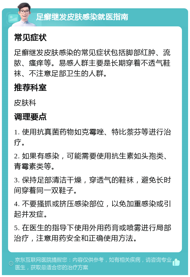 足癣继发皮肤感染就医指南 常见症状 足癣继发皮肤感染的常见症状包括脚部红肿、流脓、瘙痒等。易感人群主要是长期穿着不透气鞋袜、不注意足部卫生的人群。 推荐科室 皮肤科 调理要点 1. 使用抗真菌药物如克霉唑、特比萘芬等进行治疗。 2. 如果有感染，可能需要使用抗生素如头孢类、青霉素类等。 3. 保持足部清洁干燥，穿透气的鞋袜，避免长时间穿着同一双鞋子。 4. 不要搔抓或挤压感染部位，以免加重感染或引起并发症。 5. 在医生的指导下使用外用药膏或喷雾进行局部治疗，注意用药安全和正确使用方法。