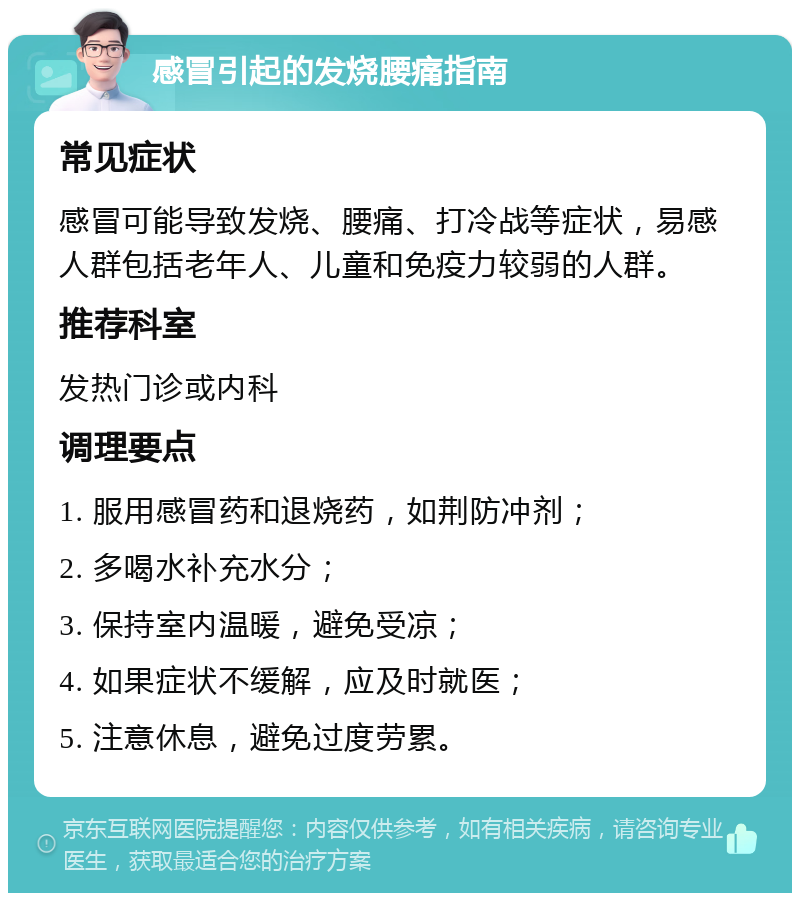 感冒引起的发烧腰痛指南 常见症状 感冒可能导致发烧、腰痛、打冷战等症状，易感人群包括老年人、儿童和免疫力较弱的人群。 推荐科室 发热门诊或内科 调理要点 1. 服用感冒药和退烧药，如荆防冲剂； 2. 多喝水补充水分； 3. 保持室内温暖，避免受凉； 4. 如果症状不缓解，应及时就医； 5. 注意休息，避免过度劳累。