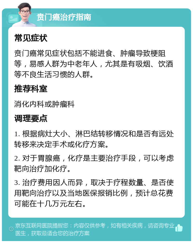 贲门癌治疗指南 常见症状 贲门癌常见症状包括不能进食、肿瘤导致梗阻等，易感人群为中老年人，尤其是有吸烟、饮酒等不良生活习惯的人群。 推荐科室 消化内科或肿瘤科 调理要点 1. 根据病灶大小、淋巴结转移情况和是否有远处转移来决定手术或化疗方案。 2. 对于胃腺癌，化疗是主要治疗手段，可以考虑靶向治疗加化疗。 3. 治疗费用因人而异，取决于疗程数量、是否使用靶向治疗以及当地医保报销比例，预计总花费可能在十几万元左右。