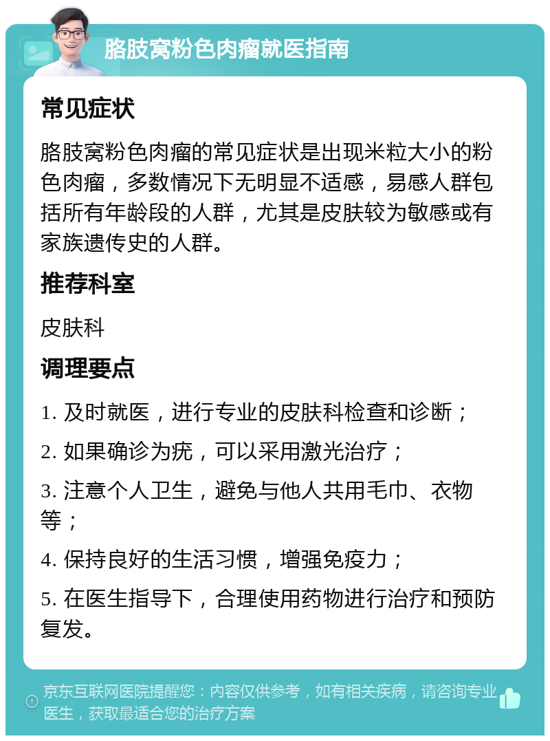 胳肢窝粉色肉瘤就医指南 常见症状 胳肢窝粉色肉瘤的常见症状是出现米粒大小的粉色肉瘤，多数情况下无明显不适感，易感人群包括所有年龄段的人群，尤其是皮肤较为敏感或有家族遗传史的人群。 推荐科室 皮肤科 调理要点 1. 及时就医，进行专业的皮肤科检查和诊断； 2. 如果确诊为疣，可以采用激光治疗； 3. 注意个人卫生，避免与他人共用毛巾、衣物等； 4. 保持良好的生活习惯，增强免疫力； 5. 在医生指导下，合理使用药物进行治疗和预防复发。