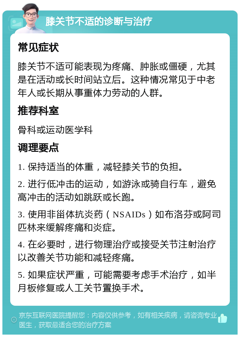 膝关节不适的诊断与治疗 常见症状 膝关节不适可能表现为疼痛、肿胀或僵硬，尤其是在活动或长时间站立后。这种情况常见于中老年人或长期从事重体力劳动的人群。 推荐科室 骨科或运动医学科 调理要点 1. 保持适当的体重，减轻膝关节的负担。 2. 进行低冲击的运动，如游泳或骑自行车，避免高冲击的活动如跳跃或长跑。 3. 使用非甾体抗炎药（NSAIDs）如布洛芬或阿司匹林来缓解疼痛和炎症。 4. 在必要时，进行物理治疗或接受关节注射治疗以改善关节功能和减轻疼痛。 5. 如果症状严重，可能需要考虑手术治疗，如半月板修复或人工关节置换手术。