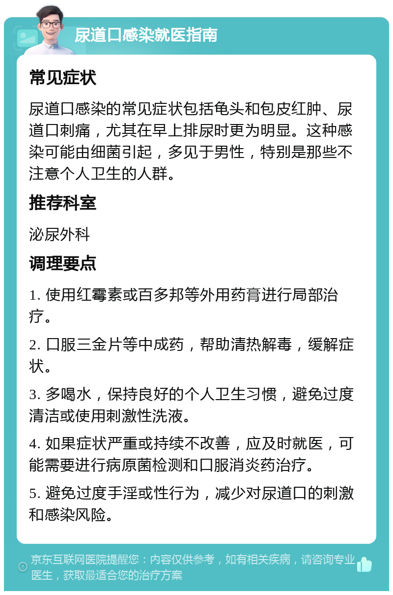 尿道口感染就医指南 常见症状 尿道口感染的常见症状包括龟头和包皮红肿、尿道口刺痛，尤其在早上排尿时更为明显。这种感染可能由细菌引起，多见于男性，特别是那些不注意个人卫生的人群。 推荐科室 泌尿外科 调理要点 1. 使用红霉素或百多邦等外用药膏进行局部治疗。 2. 口服三金片等中成药，帮助清热解毒，缓解症状。 3. 多喝水，保持良好的个人卫生习惯，避免过度清洁或使用刺激性洗液。 4. 如果症状严重或持续不改善，应及时就医，可能需要进行病原菌检测和口服消炎药治疗。 5. 避免过度手淫或性行为，减少对尿道口的刺激和感染风险。