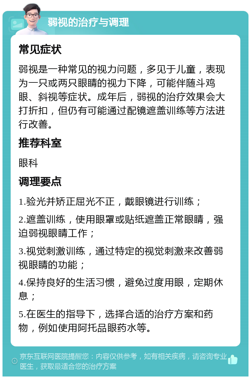 弱视的治疗与调理 常见症状 弱视是一种常见的视力问题，多见于儿童，表现为一只或两只眼睛的视力下降，可能伴随斗鸡眼、斜视等症状。成年后，弱视的治疗效果会大打折扣，但仍有可能通过配镜遮盖训练等方法进行改善。 推荐科室 眼科 调理要点 1.验光并矫正屈光不正，戴眼镜进行训练； 2.遮盖训练，使用眼罩或贴纸遮盖正常眼睛，强迫弱视眼睛工作； 3.视觉刺激训练，通过特定的视觉刺激来改善弱视眼睛的功能； 4.保持良好的生活习惯，避免过度用眼，定期休息； 5.在医生的指导下，选择合适的治疗方案和药物，例如使用阿托品眼药水等。