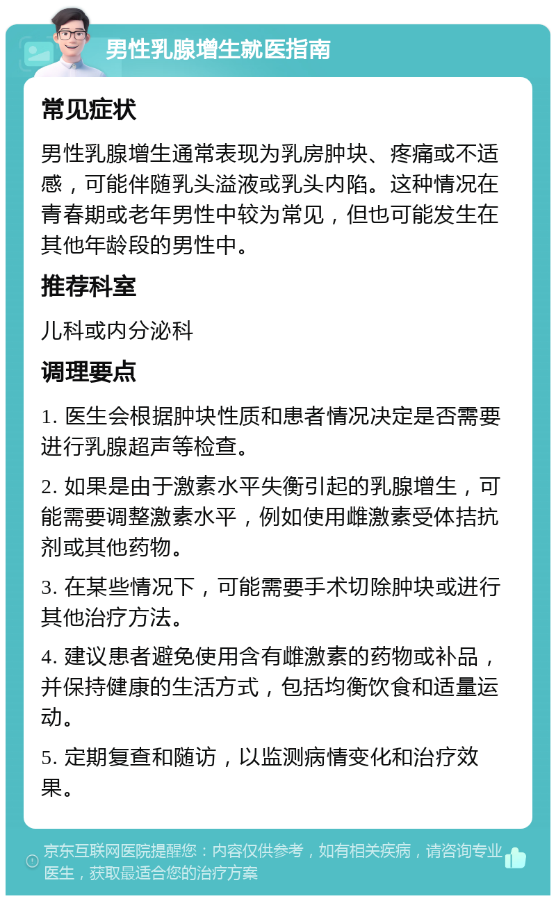 男性乳腺增生就医指南 常见症状 男性乳腺增生通常表现为乳房肿块、疼痛或不适感，可能伴随乳头溢液或乳头内陷。这种情况在青春期或老年男性中较为常见，但也可能发生在其他年龄段的男性中。 推荐科室 儿科或内分泌科 调理要点 1. 医生会根据肿块性质和患者情况决定是否需要进行乳腺超声等检查。 2. 如果是由于激素水平失衡引起的乳腺增生，可能需要调整激素水平，例如使用雌激素受体拮抗剂或其他药物。 3. 在某些情况下，可能需要手术切除肿块或进行其他治疗方法。 4. 建议患者避免使用含有雌激素的药物或补品，并保持健康的生活方式，包括均衡饮食和适量运动。 5. 定期复查和随访，以监测病情变化和治疗效果。