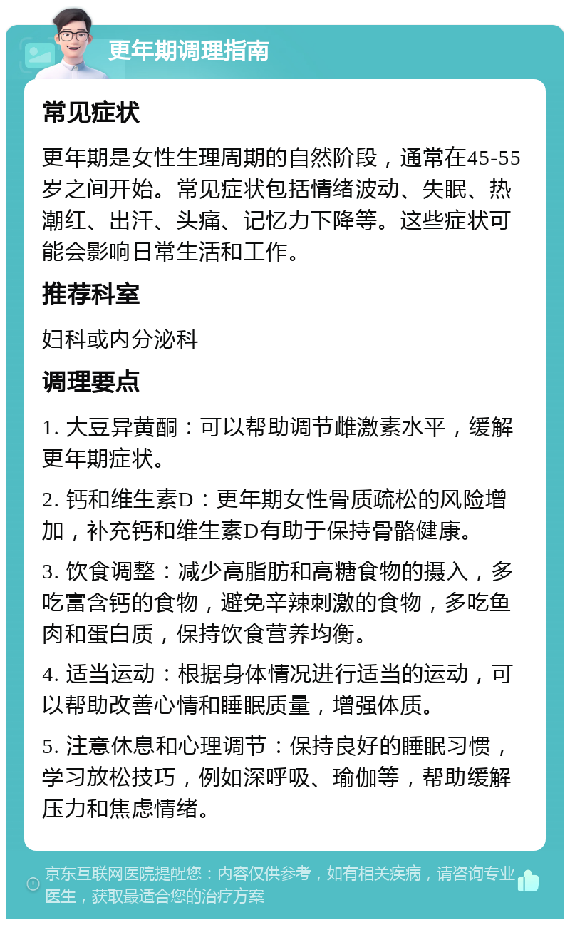 更年期调理指南 常见症状 更年期是女性生理周期的自然阶段，通常在45-55岁之间开始。常见症状包括情绪波动、失眠、热潮红、出汗、头痛、记忆力下降等。这些症状可能会影响日常生活和工作。 推荐科室 妇科或内分泌科 调理要点 1. 大豆异黄酮：可以帮助调节雌激素水平，缓解更年期症状。 2. 钙和维生素D：更年期女性骨质疏松的风险增加，补充钙和维生素D有助于保持骨骼健康。 3. 饮食调整：减少高脂肪和高糖食物的摄入，多吃富含钙的食物，避免辛辣刺激的食物，多吃鱼肉和蛋白质，保持饮食营养均衡。 4. 适当运动：根据身体情况进行适当的运动，可以帮助改善心情和睡眠质量，增强体质。 5. 注意休息和心理调节：保持良好的睡眠习惯，学习放松技巧，例如深呼吸、瑜伽等，帮助缓解压力和焦虑情绪。