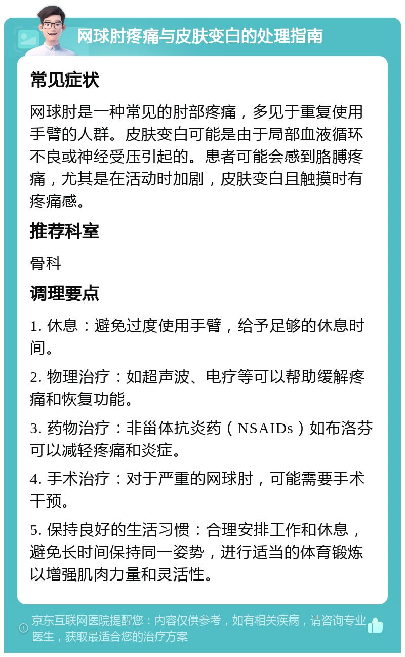 网球肘疼痛与皮肤变白的处理指南 常见症状 网球肘是一种常见的肘部疼痛，多见于重复使用手臂的人群。皮肤变白可能是由于局部血液循环不良或神经受压引起的。患者可能会感到胳膊疼痛，尤其是在活动时加剧，皮肤变白且触摸时有疼痛感。 推荐科室 骨科 调理要点 1. 休息：避免过度使用手臂，给予足够的休息时间。 2. 物理治疗：如超声波、电疗等可以帮助缓解疼痛和恢复功能。 3. 药物治疗：非甾体抗炎药（NSAIDs）如布洛芬可以减轻疼痛和炎症。 4. 手术治疗：对于严重的网球肘，可能需要手术干预。 5. 保持良好的生活习惯：合理安排工作和休息，避免长时间保持同一姿势，进行适当的体育锻炼以增强肌肉力量和灵活性。