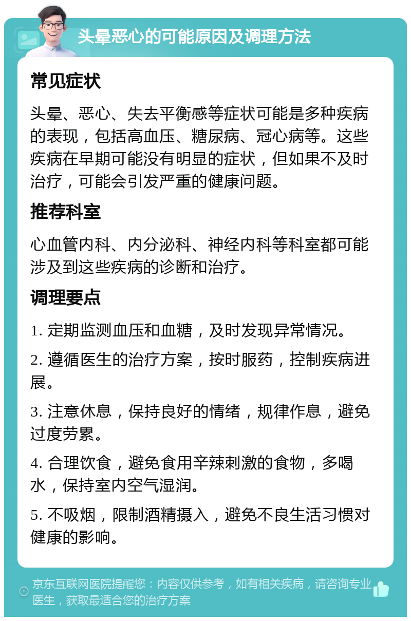 头晕恶心的可能原因及调理方法 常见症状 头晕、恶心、失去平衡感等症状可能是多种疾病的表现，包括高血压、糖尿病、冠心病等。这些疾病在早期可能没有明显的症状，但如果不及时治疗，可能会引发严重的健康问题。 推荐科室 心血管内科、内分泌科、神经内科等科室都可能涉及到这些疾病的诊断和治疗。 调理要点 1. 定期监测血压和血糖，及时发现异常情况。 2. 遵循医生的治疗方案，按时服药，控制疾病进展。 3. 注意休息，保持良好的情绪，规律作息，避免过度劳累。 4. 合理饮食，避免食用辛辣刺激的食物，多喝水，保持室内空气湿润。 5. 不吸烟，限制酒精摄入，避免不良生活习惯对健康的影响。