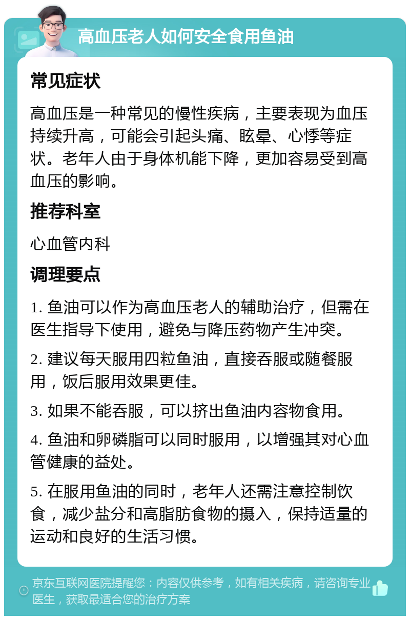 高血压老人如何安全食用鱼油 常见症状 高血压是一种常见的慢性疾病，主要表现为血压持续升高，可能会引起头痛、眩晕、心悸等症状。老年人由于身体机能下降，更加容易受到高血压的影响。 推荐科室 心血管内科 调理要点 1. 鱼油可以作为高血压老人的辅助治疗，但需在医生指导下使用，避免与降压药物产生冲突。 2. 建议每天服用四粒鱼油，直接吞服或随餐服用，饭后服用效果更佳。 3. 如果不能吞服，可以挤出鱼油内容物食用。 4. 鱼油和卵磷脂可以同时服用，以增强其对心血管健康的益处。 5. 在服用鱼油的同时，老年人还需注意控制饮食，减少盐分和高脂肪食物的摄入，保持适量的运动和良好的生活习惯。