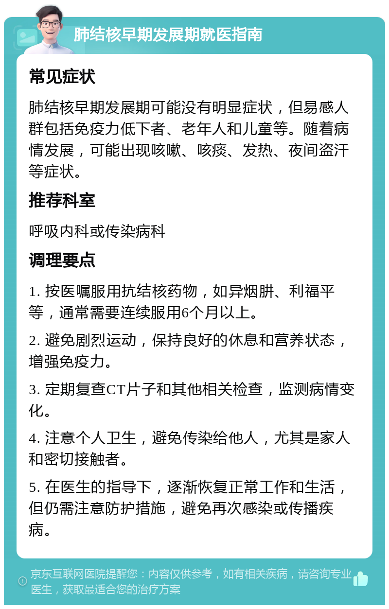 肺结核早期发展期就医指南 常见症状 肺结核早期发展期可能没有明显症状，但易感人群包括免疫力低下者、老年人和儿童等。随着病情发展，可能出现咳嗽、咳痰、发热、夜间盗汗等症状。 推荐科室 呼吸内科或传染病科 调理要点 1. 按医嘱服用抗结核药物，如异烟肼、利福平等，通常需要连续服用6个月以上。 2. 避免剧烈运动，保持良好的休息和营养状态，增强免疫力。 3. 定期复查CT片子和其他相关检查，监测病情变化。 4. 注意个人卫生，避免传染给他人，尤其是家人和密切接触者。 5. 在医生的指导下，逐渐恢复正常工作和生活，但仍需注意防护措施，避免再次感染或传播疾病。