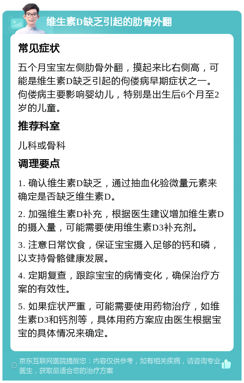 维生素D缺乏引起的肋骨外翻 常见症状 五个月宝宝左侧肋骨外翻，摸起来比右侧高，可能是维生素D缺乏引起的佝偻病早期症状之一。佝偻病主要影响婴幼儿，特别是出生后6个月至2岁的儿童。 推荐科室 儿科或骨科 调理要点 1. 确认维生素D缺乏，通过抽血化验微量元素来确定是否缺乏维生素D。 2. 加强维生素D补充，根据医生建议增加维生素D的摄入量，可能需要使用维生素D3补充剂。 3. 注意日常饮食，保证宝宝摄入足够的钙和磷，以支持骨骼健康发展。 4. 定期复查，跟踪宝宝的病情变化，确保治疗方案的有效性。 5. 如果症状严重，可能需要使用药物治疗，如维生素D3和钙剂等，具体用药方案应由医生根据宝宝的具体情况来确定。