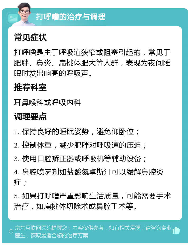 打呼噜的治疗与调理 常见症状 打呼噜是由于呼吸道狭窄或阻塞引起的，常见于肥胖、鼻炎、扁桃体肥大等人群，表现为夜间睡眠时发出响亮的呼吸声。 推荐科室 耳鼻喉科或呼吸内科 调理要点 1. 保持良好的睡眠姿势，避免仰卧位； 2. 控制体重，减少肥胖对呼吸道的压迫； 3. 使用口腔矫正器或呼吸机等辅助设备； 4. 鼻腔喷雾剂如盐酸氮卓斯汀可以缓解鼻腔炎症； 5. 如果打呼噜严重影响生活质量，可能需要手术治疗，如扁桃体切除术或鼻腔手术等。