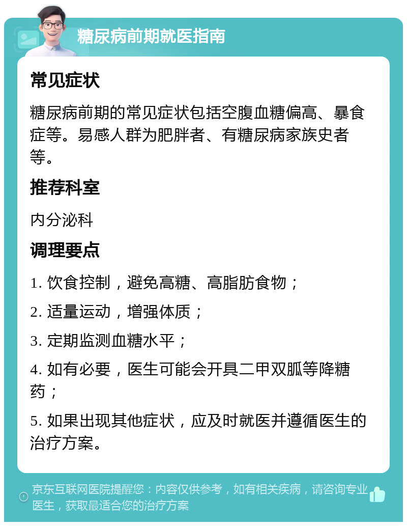 糖尿病前期就医指南 常见症状 糖尿病前期的常见症状包括空腹血糖偏高、暴食症等。易感人群为肥胖者、有糖尿病家族史者等。 推荐科室 内分泌科 调理要点 1. 饮食控制，避免高糖、高脂肪食物； 2. 适量运动，增强体质； 3. 定期监测血糖水平； 4. 如有必要，医生可能会开具二甲双胍等降糖药； 5. 如果出现其他症状，应及时就医并遵循医生的治疗方案。