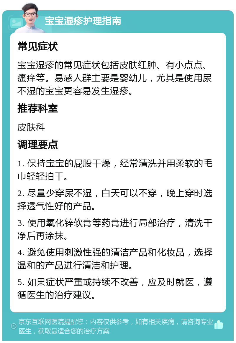 宝宝湿疹护理指南 常见症状 宝宝湿疹的常见症状包括皮肤红肿、有小点点、瘙痒等。易感人群主要是婴幼儿，尤其是使用尿不湿的宝宝更容易发生湿疹。 推荐科室 皮肤科 调理要点 1. 保持宝宝的屁股干燥，经常清洗并用柔软的毛巾轻轻拍干。 2. 尽量少穿尿不湿，白天可以不穿，晚上穿时选择透气性好的产品。 3. 使用氧化锌软膏等药膏进行局部治疗，清洗干净后再涂抹。 4. 避免使用刺激性强的清洁产品和化妆品，选择温和的产品进行清洁和护理。 5. 如果症状严重或持续不改善，应及时就医，遵循医生的治疗建议。