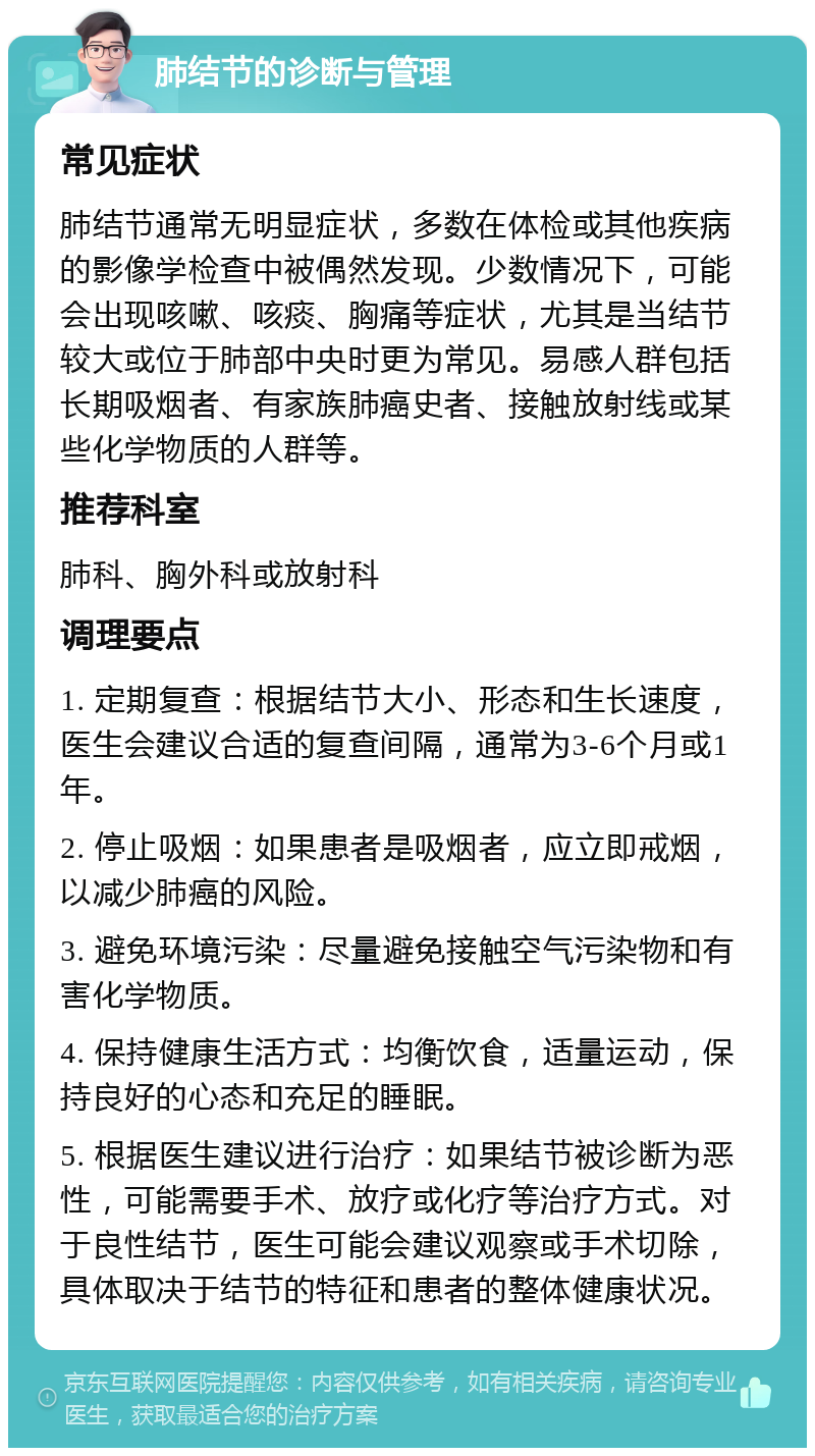 肺结节的诊断与管理 常见症状 肺结节通常无明显症状，多数在体检或其他疾病的影像学检查中被偶然发现。少数情况下，可能会出现咳嗽、咳痰、胸痛等症状，尤其是当结节较大或位于肺部中央时更为常见。易感人群包括长期吸烟者、有家族肺癌史者、接触放射线或某些化学物质的人群等。 推荐科室 肺科、胸外科或放射科 调理要点 1. 定期复查：根据结节大小、形态和生长速度，医生会建议合适的复查间隔，通常为3-6个月或1年。 2. 停止吸烟：如果患者是吸烟者，应立即戒烟，以减少肺癌的风险。 3. 避免环境污染：尽量避免接触空气污染物和有害化学物质。 4. 保持健康生活方式：均衡饮食，适量运动，保持良好的心态和充足的睡眠。 5. 根据医生建议进行治疗：如果结节被诊断为恶性，可能需要手术、放疗或化疗等治疗方式。对于良性结节，医生可能会建议观察或手术切除，具体取决于结节的特征和患者的整体健康状况。