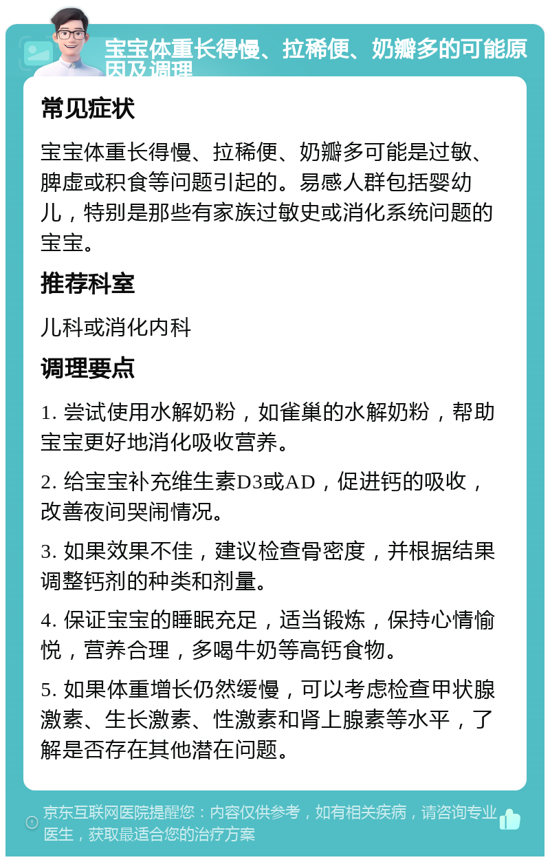 宝宝体重长得慢、拉稀便、奶瓣多的可能原因及调理 常见症状 宝宝体重长得慢、拉稀便、奶瓣多可能是过敏、脾虚或积食等问题引起的。易感人群包括婴幼儿，特别是那些有家族过敏史或消化系统问题的宝宝。 推荐科室 儿科或消化内科 调理要点 1. 尝试使用水解奶粉，如雀巢的水解奶粉，帮助宝宝更好地消化吸收营养。 2. 给宝宝补充维生素D3或AD，促进钙的吸收，改善夜间哭闹情况。 3. 如果效果不佳，建议检查骨密度，并根据结果调整钙剂的种类和剂量。 4. 保证宝宝的睡眠充足，适当锻炼，保持心情愉悦，营养合理，多喝牛奶等高钙食物。 5. 如果体重增长仍然缓慢，可以考虑检查甲状腺激素、生长激素、性激素和肾上腺素等水平，了解是否存在其他潜在问题。