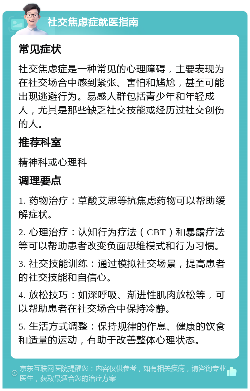 社交焦虑症就医指南 常见症状 社交焦虑症是一种常见的心理障碍，主要表现为在社交场合中感到紧张、害怕和尴尬，甚至可能出现逃避行为。易感人群包括青少年和年轻成人，尤其是那些缺乏社交技能或经历过社交创伤的人。 推荐科室 精神科或心理科 调理要点 1. 药物治疗：草酸艾思等抗焦虑药物可以帮助缓解症状。 2. 心理治疗：认知行为疗法（CBT）和暴露疗法等可以帮助患者改变负面思维模式和行为习惯。 3. 社交技能训练：通过模拟社交场景，提高患者的社交技能和自信心。 4. 放松技巧：如深呼吸、渐进性肌肉放松等，可以帮助患者在社交场合中保持冷静。 5. 生活方式调整：保持规律的作息、健康的饮食和适量的运动，有助于改善整体心理状态。