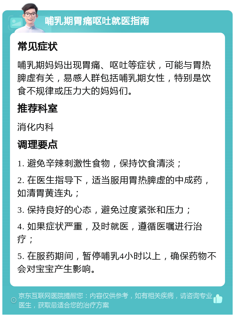 哺乳期胃痛呕吐就医指南 常见症状 哺乳期妈妈出现胃痛、呕吐等症状，可能与胃热脾虚有关，易感人群包括哺乳期女性，特别是饮食不规律或压力大的妈妈们。 推荐科室 消化内科 调理要点 1. 避免辛辣刺激性食物，保持饮食清淡； 2. 在医生指导下，适当服用胃热脾虚的中成药，如清胃黄连丸； 3. 保持良好的心态，避免过度紧张和压力； 4. 如果症状严重，及时就医，遵循医嘱进行治疗； 5. 在服药期间，暂停哺乳4小时以上，确保药物不会对宝宝产生影响。