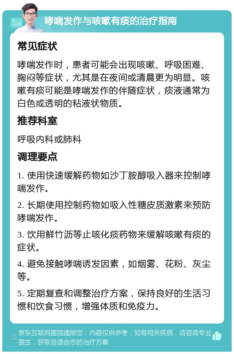 哮喘发作与咳嗽有痰的治疗指南 常见症状 哮喘发作时，患者可能会出现咳嗽、呼吸困难、胸闷等症状，尤其是在夜间或清晨更为明显。咳嗽有痰可能是哮喘发作的伴随症状，痰液通常为白色或透明的粘液状物质。 推荐科室 呼吸内科或肺科 调理要点 1. 使用快速缓解药物如沙丁胺醇吸入器来控制哮喘发作。 2. 长期使用控制药物如吸入性糖皮质激素来预防哮喘发作。 3. 饮用鲜竹沥等止咳化痰药物来缓解咳嗽有痰的症状。 4. 避免接触哮喘诱发因素，如烟雾、花粉、灰尘等。 5. 定期复查和调整治疗方案，保持良好的生活习惯和饮食习惯，增强体质和免疫力。