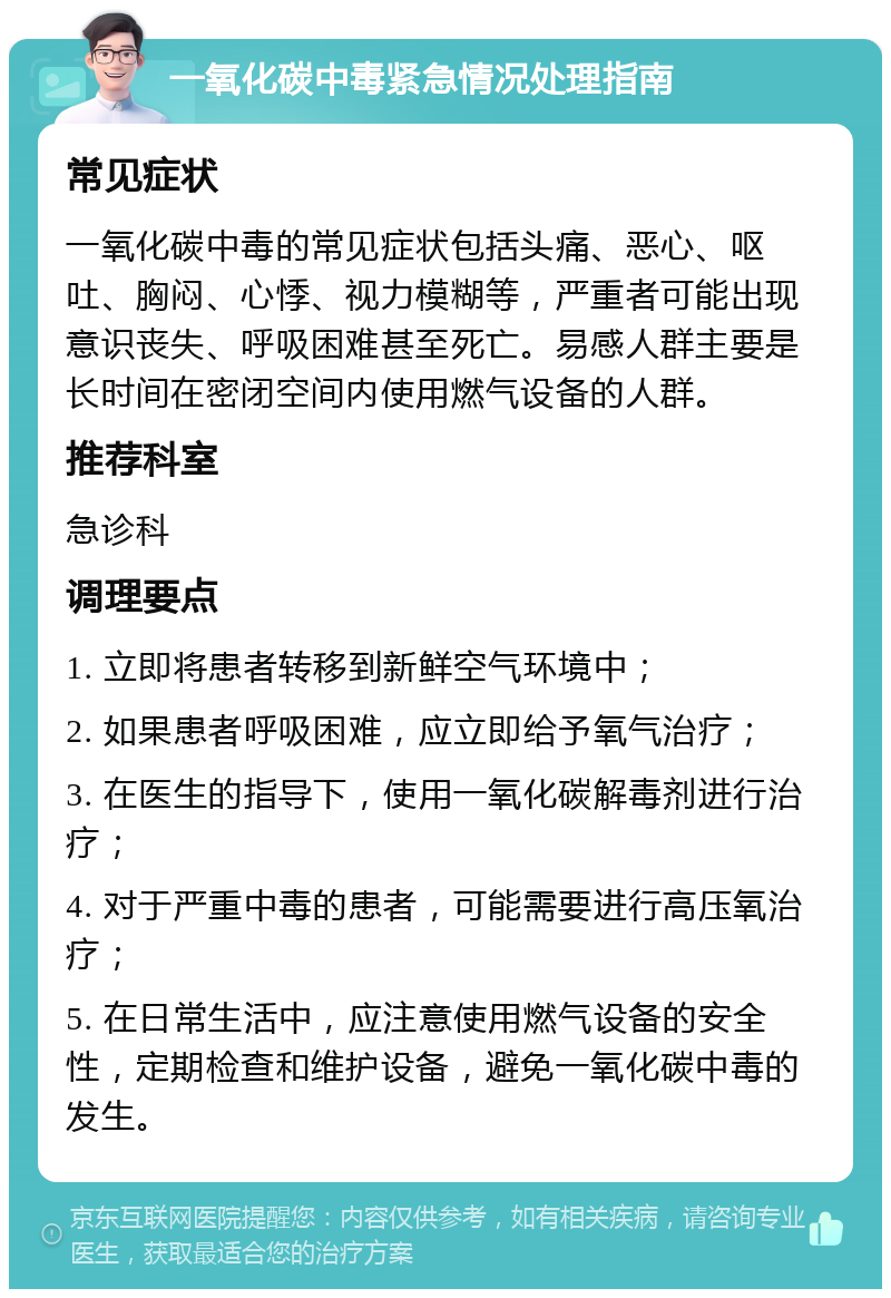 一氧化碳中毒紧急情况处理指南 常见症状 一氧化碳中毒的常见症状包括头痛、恶心、呕吐、胸闷、心悸、视力模糊等，严重者可能出现意识丧失、呼吸困难甚至死亡。易感人群主要是长时间在密闭空间内使用燃气设备的人群。 推荐科室 急诊科 调理要点 1. 立即将患者转移到新鲜空气环境中； 2. 如果患者呼吸困难，应立即给予氧气治疗； 3. 在医生的指导下，使用一氧化碳解毒剂进行治疗； 4. 对于严重中毒的患者，可能需要进行高压氧治疗； 5. 在日常生活中，应注意使用燃气设备的安全性，定期检查和维护设备，避免一氧化碳中毒的发生。