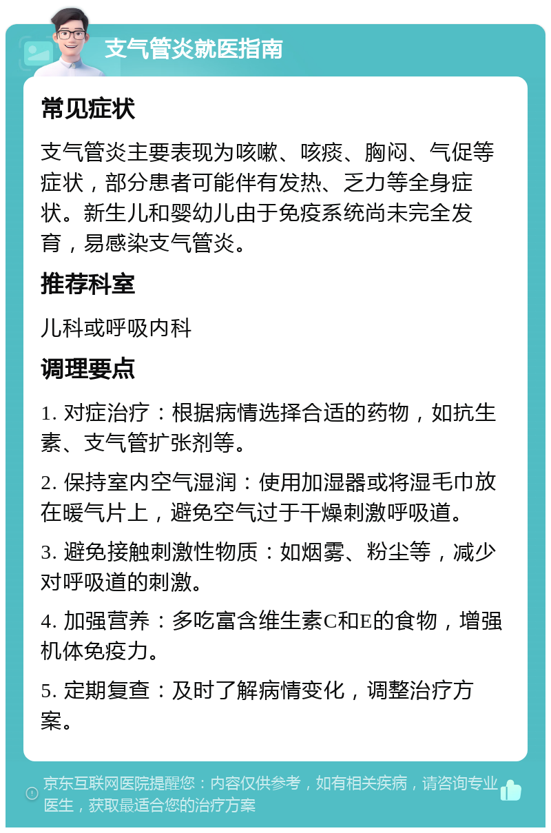 支气管炎就医指南 常见症状 支气管炎主要表现为咳嗽、咳痰、胸闷、气促等症状，部分患者可能伴有发热、乏力等全身症状。新生儿和婴幼儿由于免疫系统尚未完全发育，易感染支气管炎。 推荐科室 儿科或呼吸内科 调理要点 1. 对症治疗：根据病情选择合适的药物，如抗生素、支气管扩张剂等。 2. 保持室内空气湿润：使用加湿器或将湿毛巾放在暖气片上，避免空气过于干燥刺激呼吸道。 3. 避免接触刺激性物质：如烟雾、粉尘等，减少对呼吸道的刺激。 4. 加强营养：多吃富含维生素C和E的食物，增强机体免疫力。 5. 定期复查：及时了解病情变化，调整治疗方案。