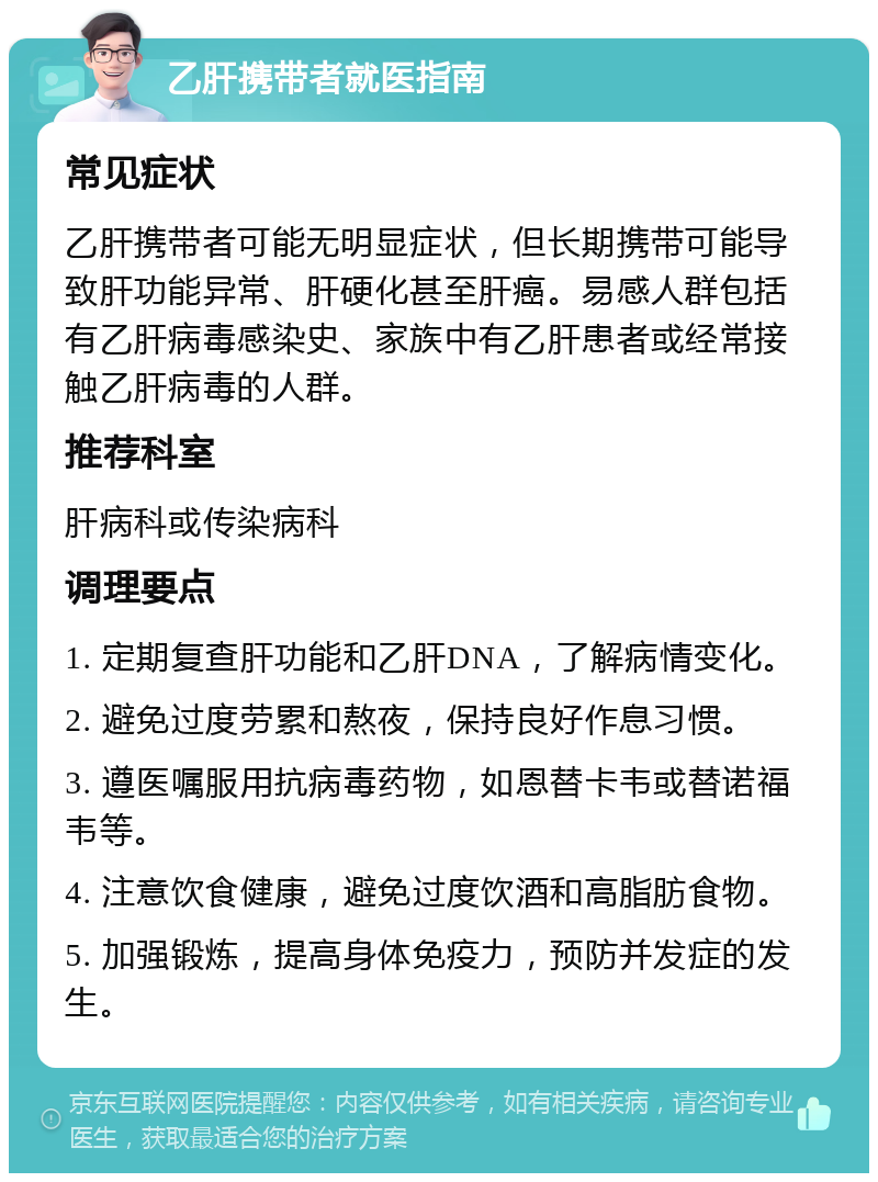 乙肝携带者就医指南 常见症状 乙肝携带者可能无明显症状，但长期携带可能导致肝功能异常、肝硬化甚至肝癌。易感人群包括有乙肝病毒感染史、家族中有乙肝患者或经常接触乙肝病毒的人群。 推荐科室 肝病科或传染病科 调理要点 1. 定期复查肝功能和乙肝DNA，了解病情变化。 2. 避免过度劳累和熬夜，保持良好作息习惯。 3. 遵医嘱服用抗病毒药物，如恩替卡韦或替诺福韦等。 4. 注意饮食健康，避免过度饮酒和高脂肪食物。 5. 加强锻炼，提高身体免疫力，预防并发症的发生。