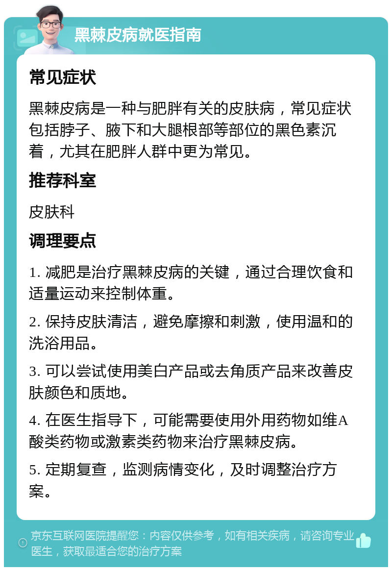 黑棘皮病就医指南 常见症状 黑棘皮病是一种与肥胖有关的皮肤病，常见症状包括脖子、腋下和大腿根部等部位的黑色素沉着，尤其在肥胖人群中更为常见。 推荐科室 皮肤科 调理要点 1. 减肥是治疗黑棘皮病的关键，通过合理饮食和适量运动来控制体重。 2. 保持皮肤清洁，避免摩擦和刺激，使用温和的洗浴用品。 3. 可以尝试使用美白产品或去角质产品来改善皮肤颜色和质地。 4. 在医生指导下，可能需要使用外用药物如维A酸类药物或激素类药物来治疗黑棘皮病。 5. 定期复查，监测病情变化，及时调整治疗方案。