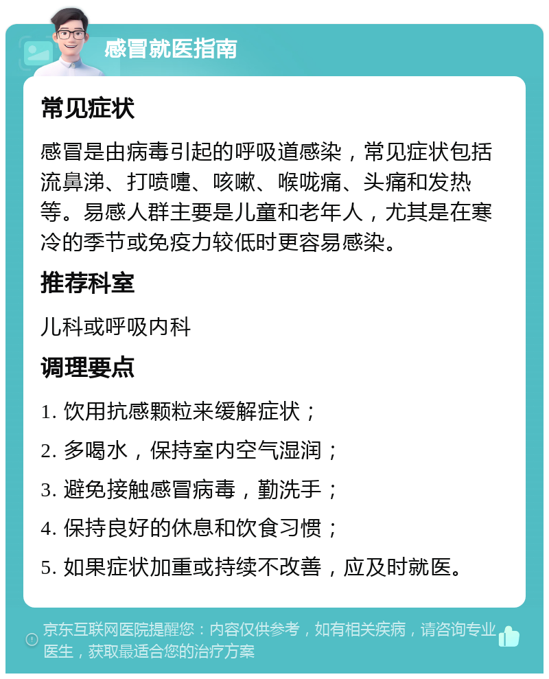 感冒就医指南 常见症状 感冒是由病毒引起的呼吸道感染，常见症状包括流鼻涕、打喷嚏、咳嗽、喉咙痛、头痛和发热等。易感人群主要是儿童和老年人，尤其是在寒冷的季节或免疫力较低时更容易感染。 推荐科室 儿科或呼吸内科 调理要点 1. 饮用抗感颗粒来缓解症状； 2. 多喝水，保持室内空气湿润； 3. 避免接触感冒病毒，勤洗手； 4. 保持良好的休息和饮食习惯； 5. 如果症状加重或持续不改善，应及时就医。