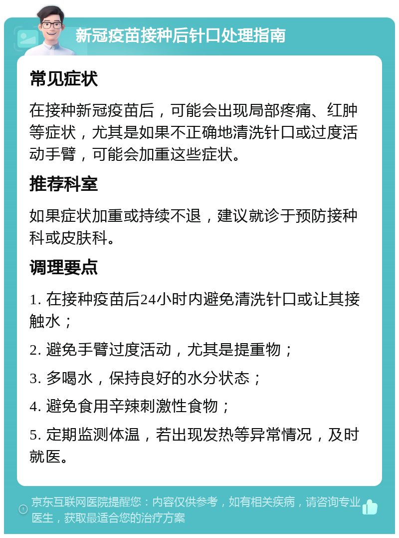 新冠疫苗接种后针口处理指南 常见症状 在接种新冠疫苗后，可能会出现局部疼痛、红肿等症状，尤其是如果不正确地清洗针口或过度活动手臂，可能会加重这些症状。 推荐科室 如果症状加重或持续不退，建议就诊于预防接种科或皮肤科。 调理要点 1. 在接种疫苗后24小时内避免清洗针口或让其接触水； 2. 避免手臂过度活动，尤其是提重物； 3. 多喝水，保持良好的水分状态； 4. 避免食用辛辣刺激性食物； 5. 定期监测体温，若出现发热等异常情况，及时就医。