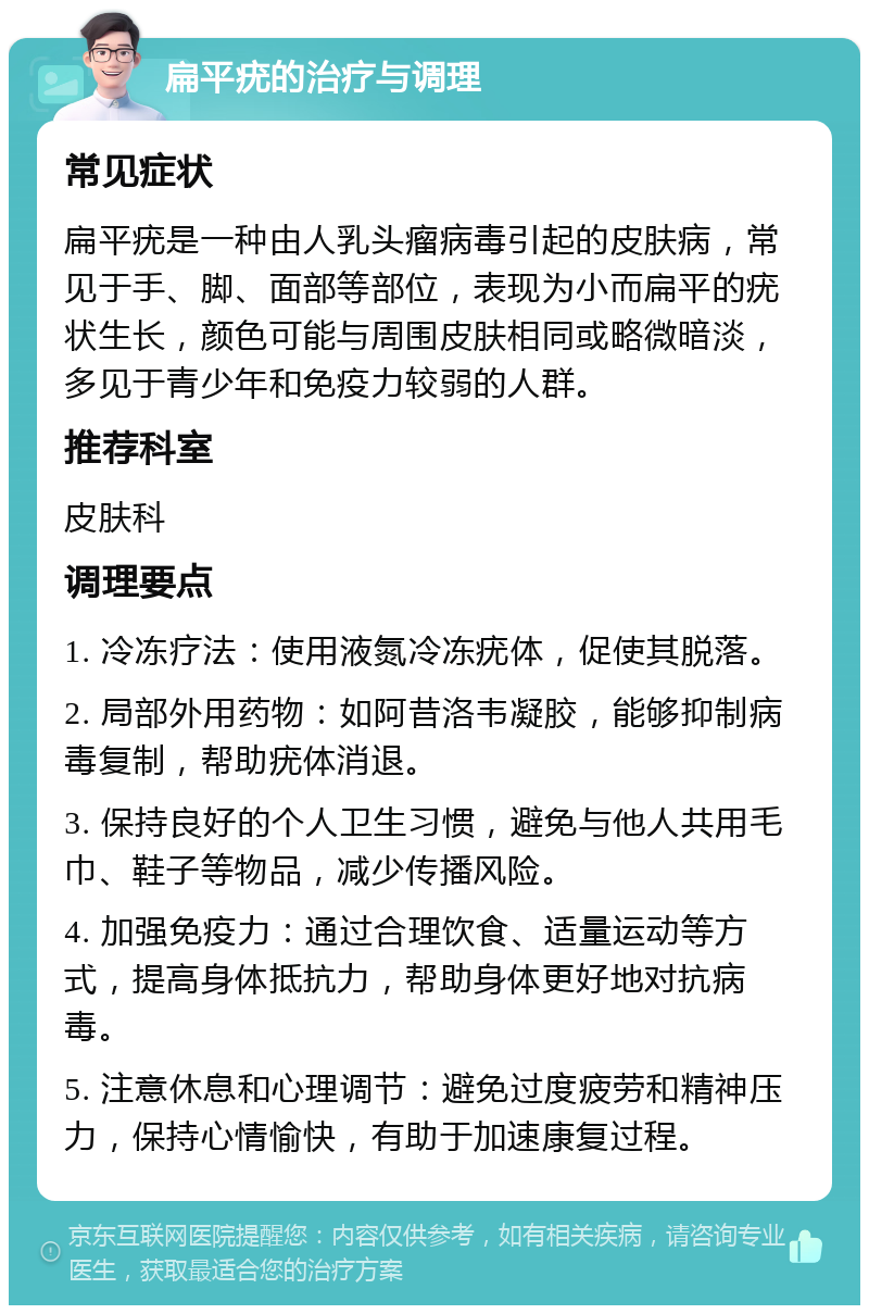 扁平疣的治疗与调理 常见症状 扁平疣是一种由人乳头瘤病毒引起的皮肤病，常见于手、脚、面部等部位，表现为小而扁平的疣状生长，颜色可能与周围皮肤相同或略微暗淡，多见于青少年和免疫力较弱的人群。 推荐科室 皮肤科 调理要点 1. 冷冻疗法：使用液氮冷冻疣体，促使其脱落。 2. 局部外用药物：如阿昔洛韦凝胶，能够抑制病毒复制，帮助疣体消退。 3. 保持良好的个人卫生习惯，避免与他人共用毛巾、鞋子等物品，减少传播风险。 4. 加强免疫力：通过合理饮食、适量运动等方式，提高身体抵抗力，帮助身体更好地对抗病毒。 5. 注意休息和心理调节：避免过度疲劳和精神压力，保持心情愉快，有助于加速康复过程。