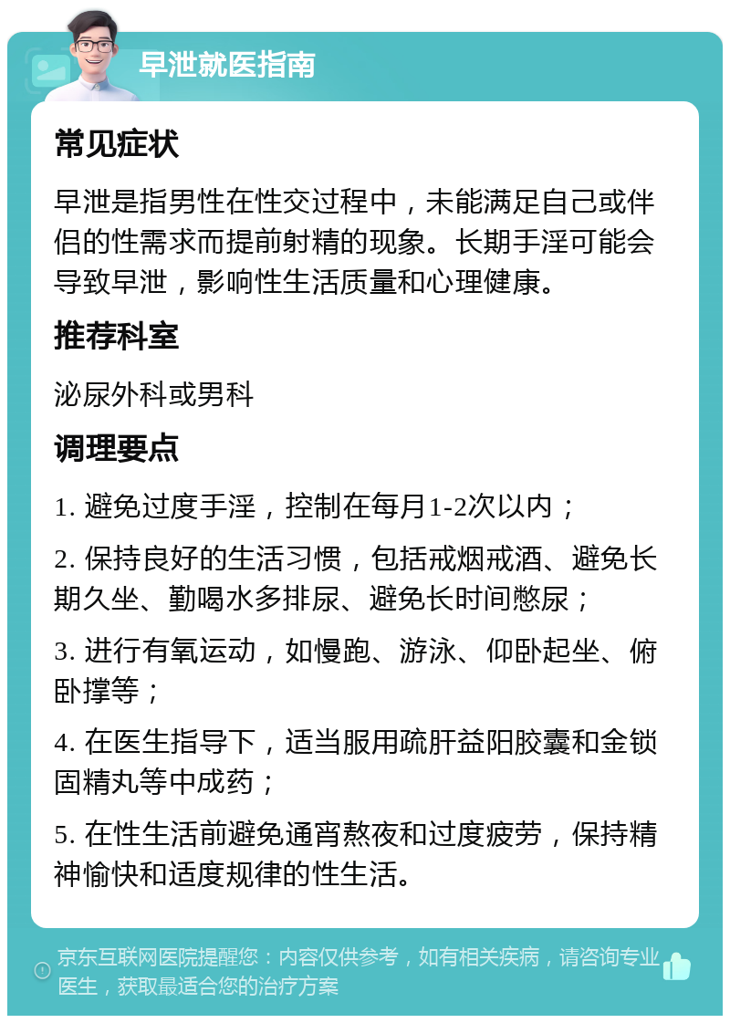 早泄就医指南 常见症状 早泄是指男性在性交过程中，未能满足自己或伴侣的性需求而提前射精的现象。长期手淫可能会导致早泄，影响性生活质量和心理健康。 推荐科室 泌尿外科或男科 调理要点 1. 避免过度手淫，控制在每月1-2次以内； 2. 保持良好的生活习惯，包括戒烟戒酒、避免长期久坐、勤喝水多排尿、避免长时间憋尿； 3. 进行有氧运动，如慢跑、游泳、仰卧起坐、俯卧撑等； 4. 在医生指导下，适当服用疏肝益阳胶囊和金锁固精丸等中成药； 5. 在性生活前避免通宵熬夜和过度疲劳，保持精神愉快和适度规律的性生活。